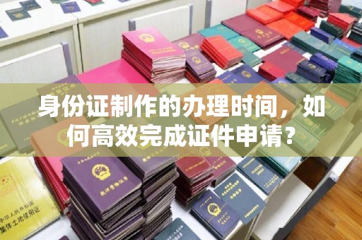 天河身份证制作的办理时间，如何高效完成证件申请？