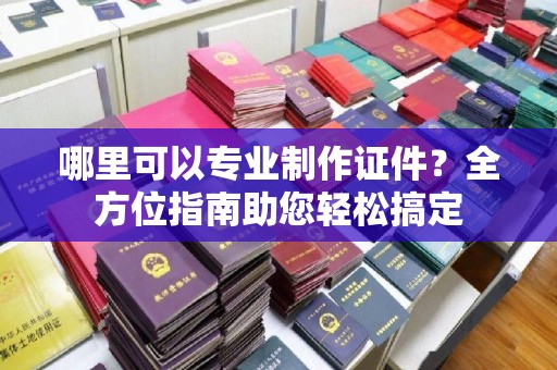 天河哪里可以专业制作证件？全方位指南助您轻松搞定